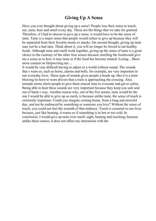 Giving Up A Sense
Have you ever thought about giving up a sense? People lose their sense to touch,
see, taste, hear and smell every day. These are the things that we take for granted.
Therefore, if I had to choose to give up a sense; it would have to be the sense of
taste. Taste is a major sense that people would refuse to give up because they will
be separated from their favorite meals or snacks. On second thought, giving up taste
may not be a bad idea. Think about it, you will no longer be forced to eat healthy
foods. Although taste and smell work together, giving up the sense of taste is a great
choice to the contrary of the other four senses because smelling the foodwould give
me a sense as to how it may taste or if the food has become tainted. Losing... Show
more content on Helpwriting.net ...
It would be very difficult having to adjust to a world without sound. The sounds
that s warn us, such as horns, alarms and bells, for example, are very important in
our everyday lives. These type of sounds gives people a heads up, like it is a train
blowing its horn to warn drivers that a train is approaching the crossing. Also,
tornado sirens alerts people to give them crucial time to evacuate and get to safety.
Being able to hear these sounds are very important because they keep you safe and
out of harm s way. Another reason why, out of the five senses, taste would be the
one I would be able to give up so easily is because unlike taste, the sense of touch is
extremely important. Could you imagine coming home, from a long and stressful
day, and not be embraced by something or someone you love? Without the sense of
touch, you could not feel the warmth of that embrace. Touch is essential to our lives
because, just like hearing, it warns us if something is to hot or too cold. In
conclusion, I would give up taste over smell, sight, hearing and touching, because
unlike these senses, it does not affect my interaction with the
 