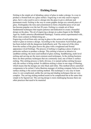 Etching Essay
Etching is the simple art of abrading a piece of glass to make a design. Is a way to
produce a frosted look on a glass surface. Engraving is not only used to engrave
glass, but it s also used to carve a design into the glass to give a delicate and
permanent result. Etching is the way to create graphic design on a smooth piece of
glass. Etchingtakes the time and commitment to form a beautiful piece of art and
has become popular over the last 20 years. Etching is a simple art of three
fundamental techniques that require patience and dedication to create a beautiful
design on the glass. The art of engraving a design on a glass began in the Middle
Ages by Arabic armories (Rembrandt Paintings). Various artists experimented with...
Show more content on Helpwriting.net ...
Engraving evolved from only carving in glass to the action of acid cutting into
metal or glass to texture a design. According to the Association Acid Etched, glass
has been etched with the dangerous hydrofluoric acid. The removal of the silica
from the surface of the glass leaves the glass with a roughened and frosted
appearance (Acid Etching). The process of etching is roughing a piece of glass in
particular surfaces to produce a design. This etching is known as abrasive or
sandblast etching; the most used method of glass etching. Sandblasting, multi level
etching and carving are the most common used techniques. In the etching business
there are three primary techniques that are commonly used, one of them is surface
etching. This etching process is fairly obvious; it is named surface etching because
only the surface is being etched. In addition etching is done in one stage of blasting,
which means that the designs are only black and white. This method allows unetched
components to be etched. Carlos Bautista manager of etching company believes that a
surface etching is the easiest etching method. This technique is very easy to learn
since it s not complicated, unlike the carving and shading techniques that are very
complex. The carving etching method seems to be complicated but at the same time
simple to be figured out. The carving design is more challenging because there are
other practices that need to be mastered
 