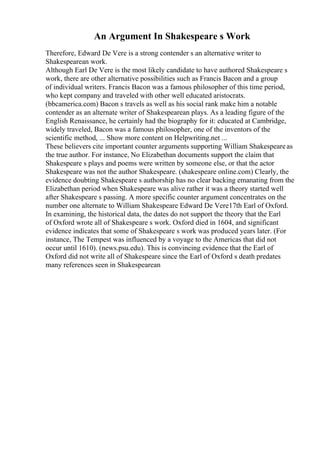 An Argument In Shakespeare s Work
Therefore, Edward De Vere is a strong contender s an alternative writer to
Shakespearean work.
Although Earl De Vere is the most likely candidate to have authored Shakespeare s
work, there are other alternative possibilities such as Francis Bacon and a group
of individual writers. Francis Bacon was a famous philosopher of this time period,
who kept company and traveled with other well educated aristocrats.
(bbcamerica.com) Bacon s travels as well as his social rank make him a notable
contender as an alternate writer of Shakespearean plays. As a leading figure of the
English Renaissance, he certainly had the biography for it: educated at Cambridge,
widely traveled, Bacon was a famous philosopher, one of the inventors of the
scientific method, ... Show more content on Helpwriting.net ...
These believers cite important counter arguments supporting William Shakespeareas
the true author. For instance, No Elizabethan documents support the claim that
Shakespeare s plays and poems were written by someone else, or that the actor
Shakespeare was not the author Shakespeare. (shakespeare online.com) Clearly, the
evidence doubting Shakespeare s authorship has no clear backing emanating from the
Elizabethan period when Shakespeare was alive rather it was a theory started well
after Shakespeare s passing. A more specific counter argument concentrates on the
number one alternate to William Shakespeare Edward De Vere17th Earl of Oxford.
In examining, the historical data, the dates do not support the theory that the Earl
of Oxford wrote all of Shakespeare s work. Oxford died in 1604, and significant
evidence indicates that some of Shakespeare s work was produced years later. (For
instance, The Tempest was influenced by a voyage to the Americas that did not
occur until 1610). (news.psu.edu). This is convincing evidence that the Earl of
Oxford did not write all of Shakespeare since the Earl of Oxford s death predates
many references seen in Shakespearean
 