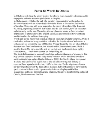 Power Of Words In Othello
In Othello words have the ability to steer the plot, to form characters identities and to
engage the audience as active participants in the play.
In Shakespeare s Othello, the lack of a narrator, empowers the words spoken by
the characters to such an extent that it directs the drama to the desired destination
of the play. This essay will serve as proof as the power of words will be discussed
by, firstly, explaining the effect that words, and the lack thereof, have on characters
and ultimately on the plot. Thereafter, the use of certain words to form perceived
impressions of characters will be argued. Lastly, an elaboration on how words are
used to involve the audience in the play.
Words can have a positive or negative effect on characters (Kaleba Osherow, 2012), it
can lead to a character being confident or lead to the deterioration of a character s
self concept (as seen in the case of Othello). We see this in the first act when Othello
does not hide from confrontation, but instead invites Brabanzio to come. Not I. I
must be found. My parts, my title, and my perfect soul shall manifest me rightly.
(Shakespeare, ... Show more content on Helpwriting.net ...
The limited allowances in terms of knowledge and outspokenness of women, in this
play creates a sense of dramatic irony as the audience awaits Emilia to reveal her
participation in Iago s plan (Kaleba Osherow, 2012). In Othello all can be avoided
if Emilia had known what Iago s plan is and not only obeying him blindly as
expected from a good wife (Levine, 1987). In this case, Emilia s ignorance leaves
her powerless to prevent the death of her mistress, but words empower her when she
speaks out and tells the truth. Iago s manipulative words play on Othello s
insecurities, and keeps Emilia loyal and obedient, this drives the plot to the ending of
Othello, Desdemona and Emilia s
 