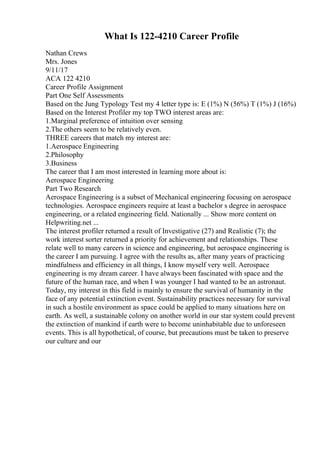 What Is 122-4210 Career Profile
Nathan Crews
Mrs. Jones
9/11/17
ACA 122 4210
Career Profile Assignment
Part One Self Assessments
Based on the Jung Typology Test my 4 letter type is: E (1%) N (56%) T (1%) J (16%)
Based on the Interest Profiler my top TWO interest areas are:
1.Marginal preference of intuition over sensing
2.The others seem to be relatively even.
THREE careers that match my interest are:
1.Aerospace Engineering
2.Philosophy
3.Business
The career that I am most interested in learning more about is:
Aerospace Engineering
Part Two Research
Aerospace Engineering is a subset of Mechanical engineering focusing on aerospace
technologies. Aerospace engineers require at least a bachelor s degree in aerospace
engineering, or a related engineering field. Nationally ... Show more content on
Helpwriting.net ...
The interest profiler returned a result of Investigative (27) and Realistic (7); the
work interest sorter returned a priority for achievement and relationships. These
relate well to many careers in science and engineering, but aerospace engineering is
the career I am pursuing. I agree with the results as, after many years of practicing
mindfulness and efficiency in all things, I know myself very well. Aerospace
engineering is my dream career. I have always been fascinated with space and the
future of the human race, and when I was younger I had wanted to be an astronaut.
Today, my interest in this field is mainly to ensure the survival of humanity in the
face of any potential extinction event. Sustainability practices necessary for survival
in such a hostile environment as space could be applied to many situations here on
earth. As well, a sustainable colony on another world in our star system could prevent
the extinction of mankind if earth were to become uninhabitable due to unforeseen
events. This is all hypothetical, of course, but precautions must be taken to preserve
our culture and our
 