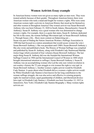 Women Activists Essay example
In American history women were not given as many rights as men were. They were
treated unfairly because of their gender. Throughout American history there were
American women who took a stand and fought for women s rights. Who were some
American women right s activists in American History that stood up for themselves
and other women in throughout America? One women activist was Susan Brownell
Anthony who was born February 15, 1820 in South Adams, Massachusetts ( Susan B.
Anthony). Susan B. Anthony was a great woman who was determined to change
women s rights. For example, there is a quote that states, Susan B. Anthony dedicated
her life to the cause, the woman Suffrage Movement (qtd. in Susan Brownell Anthony
). Through Susan s life... Show more content on Helpwriting.net ...
Susan was part of finding the Nation American Woman s Suffrage Association in
1890 that had focused on a nation amendment that would secure women the vote (
Susan Brownell Anthony ). She was president until 1900 ( Susan Brownell Anthony ).
She also wrote and published a book. The History of Woman Suffrage was complied
and published by Susan B. Anthony, along with Elizabeth Cady Stantonand Matilda
Joslyn Gage which consisted of four volumes (Susan Brownell Anthony). The last
major thing Susan B. Anthony did was she founded the International Woman
Suffrage Council in 1904 and the International Council of Women in 1888 which
brought international attention to suffrage ( Susan Brownell Anthony ). Susan B.
Anthony was an accomplishing woman who Led the only non violent revolution in
out country s history the 72 year struggle to win women the right to vote (qtd. in
Susan Brownell Anthony ). Another women s rights activist would be Elizabeth
Cady Stanton. A quote about what Elizabeth did as a women s rights activist would
be While Elizabeth Cady Stanton is best known for her long contribution to the
woman suffrage struggle, she was also active and effective in winning property
rights for married women, equal guardianship of children, and liberalized divorce
laws (qtd. in Elizabeth Cady Stanton ). Elizabeth was born November 12, 1815 in
Jamestown, New York ( Elizabeth Cady Stanton Biography ). Many women rights
activists are
 