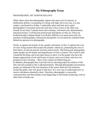 My Ethnography Essay
PHOTOGRAPHY; MY NEWFOUND LOVE
While others claim that photography captures the inner soul of a person, or
deliberately defines it as painting or writing with light, but in my case, it is just
simply a newfound love hobby. I undeniably adore and look up to expert
photographers I encounter down the road may it face to face or the other way
around. In my heart, I silently desire that someday, with hard work, determination,
and perseverance, I will become professional and famous as they are. Since my
husband bought a Digital Single Lens Reflex (DSLR) as an anniversary gift, my
penchant for photography commenced and ignited. Let me detail the essential truths
behind my passion over photography.
Firstly, it captures the beauty of arts, people, and nature. In fact, it captures the soul
of every living creature that escapes the people s naked eye, permeating the core of
their hearts. It enlivens prosaic sceneries and environs. That being said, photography
makes people see the beauty and magnificence of God s creation. This world is such
a beautiful dwelling, and it just takes lenses to show it to the people who have the
deepest appreciation of arts and beauty of nature, and even to those who have not
grasped yet how stunning ... Show more content on Helpwriting.net ...
In addition, photography does it pivotal role by showing people the realities of life.
One relevant example to this is photojournalism. Through photographic presentation,
people are informed of the real situations of the stories about the real situations
around the globe, may it be good or bad news. It is very easy to understand news or
stories with photos attached to them. Therefore, photography is a powerful
communication tool that embeds social happenings to the human awakening, with no
other form of media can
 