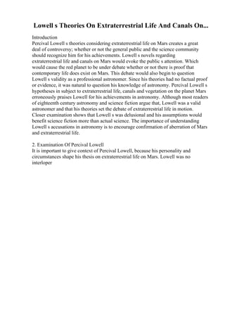 Lowell s Theories On Extraterrestrial Life And Canals On...
Introduction
Percival Lowell s theories considering extraterrestrial life on Mars creates a great
deal of controversy; whether or not the general public and the science community
should recognize him for his achievements. Lowell s novels regarding
extraterrestrial life and canals on Mars would evoke the public s attention. Which
would cause the red planet to be under debate whether or not there is proof that
contemporary life does exist on Mars. This debate would also begin to question
Lowell s validity as a professional astronomer. Since his theories had no factual proof
or evidence, it was natural to question his knowledge of astronomy. Percival Lowell s
hypotheses in subject to extraterrestrial life, canals and vegetation on the planet Mars
erroneously praises Lowell for his achievements in astronomy. Although most readers
of eighteenth century astronomy and science fiction argue that, Lowell was a valid
astronomer and that his theories set the debate of extraterrestrial life in motion.
Closer examination shows that Lowell s was delusional and his assumptions would
benefit science fiction more than actual science. The importance of understanding
Lowell s accusations in astronomy is to encourage confirmation of aberration of Mars
and extraterrestrial life.
2. Examination Of Percival Lowell
It is important to give context of Percival Lowell, because his personality and
circumstances shape his thesis on extraterrestrial life on Mars. Lowell was no
interloper
 