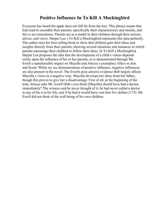 Positive Influence In To Kill A Mockingbird
Everyone has heard the apple does not fall far from the tree. This phrase means that
kids tend to resemble their parents, specifically their characteristics and morals, and
this is no coincidence. Parents act as a model to their children through their actions,
advice, and views. Harper Lee s To Kill a Mockingbird represents this idea perfectly.
The author uses her best selling book to show that children gain their ideas and
insights directly from their parents, showing several situations and instances in which
parents encourage their children to follow their ideas. In To Kill a Mockingbird,
Harper Lee proposes the idea that the development of a child s values depends
solely upon the influence of his or her parents, as is demonstrated through Mr.
Ewell s reprehensible impact on Mayella and Atticus s exemplary effect on Jem
and Scout. While we see demonstrations of positive influence, negative influences
are also present in the novel. The Ewells pose adverse evidence Bob largely affects
Mayella s views in a negative way. Mayella develops her ideas from her father,
though this proves to give her a disadvantage. First of all, at the beginning of the
trial, Atticus asks Mr. Ewell Didn t you think [Mayella] should have had a doctor,
immediately? The witness said he never thought of it, he had never called a doctor
to any of his n in his life, and if he had it would have cost him five dollars (175). Mr.
Ewell did not think of the well being of his own children.
 