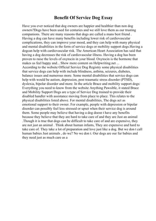 Benefit Of Service Dog Essay
Have you ever noticed that dog owners are happier and healthier than non dog
owners?Dogs have been used for centuries and we still love them as our trusting
companions. There are many reasons that dogs are called a mans best friend .
Having a dog can have many benefits including lower risk of cardiovascular
complications, they can improve your mood, and they can help with many physical
and mental disabilities in the form of service dogs or mobility support dogs.Having a
dogcan help with cardiovascular risk. The American Heart Association has said that
having a dog decreases the risk of cardiovascular illness. Having a dog has been
proven to raise the levels of oxytocin in your blood. Oxytocin is the hormone that
makes us feel happy and... Show more content on Helpwriting.net ...
According to the website Official Service Dog Registry some physical disabilities
that service dogs can help with include blindness, asthma, seizures, diabetes,
balance issues and numerous more. Some mental disabilities that service dogs can
help with would be autism, depression, post traumatic stress disorder (PTSD),
dyslexia, bipolar disorder and more. In the article Brace and mobility support dogs:
Everything you need to know from the website Anything Pawsible, it stated Brace
and Mobility Support Dogs are a type of Service Dog trained to provide their
disabled handler with assistance moving from place to place. This relates to the
physical disabilities listed above. For mental disabilities, The dogs act as
emotional support to their owner. For example, people with depression or bipolar
disorder can possibly feel less stressed or upset when their service dog is around
them. Some people may believe that having a dog doesn t have any benefits
because they believe that they are hard to take care of and they are Just an animal
.Though it is true that dogs can be difficult to take care of and are expensive, they
are not just an animal . Think about human infants, They are expensive and hard to
take care of. They take a lot of preparation and love just like a dog. But we don t call
human babies Just animals , do we? No we don t. Our dogs are our fur babies and
they need just as much care as a
 