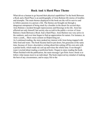 Rock And A Hard Place Theme
What drives a human to go beyond their physical capabilities? In the book Between
a Rock and a Hard Place is an autobiography of Aron Ralston life stories of troubles
and triumphs. The main themes displayed in the book are the will to survive and
to follow passions in a person s life. The themes are brought out through a
dangerous entrapment of being stuck by a boulder in the desert for several days.
Aron Ralston s incident brought repercussions and blessings in his life. Aron has
affected not only himself, but society also as told in the public s review of Aron
Ralston s book Between a Rock And a Hard Place. Aron Ralston was very active in
the outdoors, and over time began to find an appreciation for nature. For instance, in
Aron s youth,... Show more content on Helpwriting.net ...
As I continued reading, the story peaked my interest with Aron being trapped with
little food and water. The book became hard to put down, but gruesome at the same
time, because of Aron s descriptive writing about him cutting off his own arm with
a pocket knife; which made me curl up and wince the whole time. Even though I
wasn t excited about reading a nonfiction book, I began to enjoy reading the book.
When finished with the publication, the main message I got from Aron s book is to
follow what means most to an individual. The book improved my mindset of making
the best of any circumstance, and to enjoy life to the
 