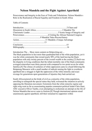 Nelson Mandela and the Fight Against Apartheid
Perseverance and Integrity in the Face of Trials and Tribulations: Nelson Mandela s
Role in the Realization of Racial Equality and Freedom in South Africa
Table of Contents
Introduction...................................................................................2 Chaos and
Dissension in South Africa...................................................3 Mandela The
Charismatic Leader.......................................................5 Iconic Image of Integrity and
Perseverance..............................................6 Uniting the African National Congress
....................................................9 Mandela Takes Reconciliatory
Action...................................................11 Mandela s Unique Advantage
............................................................13
Conclusion....................................................................................15
Bibliography..................................................................................16
Introduction The ... Show more content on Helpwriting.net ...
The black population in fact more than quadrupled that of the white population, yet it
was the white community that owned nearly 90% of the land leaving the black
population with only twenty percent of the overall wealth in the country.[7] Such was
the disparity in living conditions that the infant mortality rate of the black community
averaged somewhere near thirty percent with compared to two point seven for white
families.[8] The climax of centuries of white oppression came to a head following the
Boipatong Massacre with a small number of radicals turning the fight to overthrow
apartheid into a struggle to fight the oppression of the white minority and exact
revenge for generations upon generations of injustice they had carried out.
South Africa teetered on the brink of civil as a minority of the white population,
unwilling to relinquish the special status they held, worsened the situation in actively
opposing the liberation movement. Extremists from the white minority regime and
right wing went as far as assassinating popular communist political leader Chris Hani,
ANC executive Oliver Tambo, even attempting to orchestrate an attempt on the life of
Nelson Mandela that never came to fruition.[9] Though international opinion stood
unanimously against apartheid, still their remained its supporters within
 