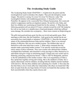 The Awakening Study Guide
The Awakening Study Guide CHAPTER 1 1. Explain how the parrot and the
mockingbird are used to introduce this chapter. They provide disruptive sound
images. The parrot is saying, Go away! Go away! For Heaven s sake! The
mockingbird whistles with maddening persistence. 2. Describe LГ©once
Pontellier. He appears to be a successful New Orleans businessman. He is neat and
orderly in appearance and has an impatient manner. He and his wife, Edna, and
their two children are vacationing at Grand Isle for the summer. 3. What does the
following quotation tell you about LГ©once s attitude toward his wife? He looked at
his wife as one looks at a valuable piece of personal property which has suffered
some damage. He considers her as property,... Show more content on Helpwriting.net
...
The gifts look good and taste good, but they are trivial and quickly gone. Most
marriages at this time, like the Pontelliers , look good on the outside but do not
necessarily have much depth or substance. CHAPTER 4 1. Describe the unusual
nature of the relationship between Edna and her children. There is no outward
display of affection. She was not a mother/woman. The children take care of
themselves with some help from a nurse. 2. What satiric comment does the
narrator make concerning mother woman ? Cite specific words that reveal the
satiric nature of these comments. They were women who idolized their children,
worshiped their husbands, and esteemed it a holy privilege to efface themselves as
individuals and grow wings as ministering angels. Chopin also uses words such as
fluttering, protecting, and precious brood. 3. Who is AdГ©le Ratignolle, and how
is she the embodiment of the mother woman ? She is an acquaintance of Edna s;
they spend time together sewing and visiting. She is the antithesis of Edna: she is
openly affectionate with her children, lavishing both her children and her husband
with total love. She has three children and is planning for a fourth. 4. How does the
fact that Edna is not a Creole affect her relationship with others on Grand Isle? She
feels set apart from the one large family of Creoles on Grand Isle that summer. She
feels uncomfortable when they openly discuss and
 