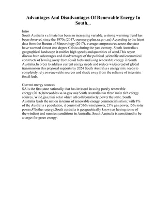 Advantages And Disadvantages Of Renewable Energy In
South...
Intro
South Australia s climate has been an increasing variable, a strong warming trend has
been observed since the 1970s.(2017, ourenergyplan.sa.gov.au) According to the latest
data from the Bureau of Meteorology (2017), average temperatures across the state
have warmed almost one degree Celsius during the past century. South Australia s
geographical landscape it enables high speeds and quantities of wind.This report
discuss both advantages and disadvantages of the political ,scientific and economical
constructs of leaning away from fossil fuels and using renewable energy in South
Australia.In order to address current energy needs and reduce widespread of global
transmission this proposal supports by 2024 South Australia s energy mix needs to
completely rely on renewable sources and shade away from the reliance of interstate
fossil fuels.
Current energy sources
SA is the first state nationally that has invested in using purely renewable
energy.(2016,Renewables sa.sa.gov.au) South Australia has three main rich energy
sources, Wind,gas,mini solar which all collaboratively power the state. South
Australia leads the nation in terms of renewable energy commercialisation; with 8%
of the Australia s population, it consist of 56% wind power, 25% gas power,15% solar
power,4%other energy.South australia is geographically known as having some of
the windiest and sunniest conditions in Australia, South Australia is considered to be
a target for green energy.
 