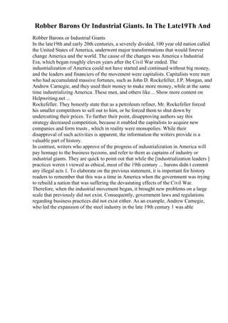 Robber Barons Or Industrial Giants. In The Late19Th And
Robber Barons or Industrial Giants
In the late19th and early 20th centuries, a severely divided, 100 year old nation called
the United States of America, underwent major transformations that would forever
change America and the world. The cause of the changes was America s Industrial
Era, which began roughly eleven years after the Civil War ended. The
industrialization of America could not have started and continued without big money,
and the leaders and financiers of the movement were capitalists. Capitalists were men
who had accumulated massive fortunes, such as John D. Rockefeller, J.P. Morgan, and
Andrew Carnegie, and they used their money to make more money, while at the same
time industrializing America. These men, and others like ... Show more content on
Helpwriting.net ...
Rockefeller. They honestly state that as a petroleum refiner, Mr. Rockefeller forced
his smaller competitors to sell out to him, or he forced them to shut down by
undercutting their prices. To further their point, disapproving authors say this
strategy decreased competition, because it enabled the capitalists to acquire new
companies and form trusts , which in reality were monopolies. While their
disapproval of such activities is apparent, the information the writers provide is a
valuable part of history.
In contrast, writers who approve of the progress of industrialization in America will
pay homage to the business tycoons, and refer to them as captains of industry or
industrial giants. They are quick to point out that while the [industrialization leaders ]
practices weren t viewed as ethical, most of the 19th century ... barons didn t commit
any illegal acts 1. To elaborate on the previous statement, it is important for history
readers to remember that this was a time in America when the government was trying
to rebuild a nation that was suffering the devastating effects of the Civil War.
Therefore, when the industrial movement began, it brought new problems on a large
scale that previously did not exist. Consequently, government laws and regulations
regarding business practices did not exist either. As an example, Andrew Carnegie,
who led the expansion of the steel industry in the late 19th century 1 was able
 