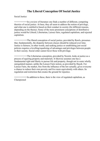 The Liberal Conception Of Social Justice
Social Justice
==========In a review of literature one finds a number of different, competing
theories of social justice. At base, they all seem to address the notion of privilege,
and what one is entitled to based on their conduct in society (for different reasons,
depending on the theory). Some of the more prominent conceptions of distributive
justice would be Liberal, Libertarian, Laissez faire, regulated capitalism, and rejected
capitalism.
==========The liberal conception of social justice, provided by Rawls, presumes
that, fundamentally, the disparity between classes should be reduced over time.
Justice is fairness, in other words, and seeking justice or establishing just social
policies requires a levelling/equalizing of advantages and privileges between people
in their society. Social order cannot favor those with privilege.
==========The Libertarian conception, provided by Nozick, looks at justice as a
process of aquiring property and materials. It likewise assumes one has a
fundamental right and liberty to pursue life and property, though not in some wholly
unregulated manner, unlike the Laissez Faire notion, as provided by Hayek. For
Laissez Faire, the market, free from the influence of the law actually, gives everyone
a chance to reduce their own poverty and live more equivalently with others. Its
regulation and restriction that creates the ground for injustice.
==========In addition to these, there is the view of regulated capitalism, as
Championed
 