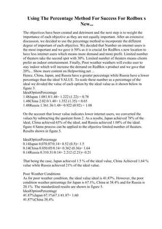 Using The Percentage Method For Success For Redbox s
New...
The objectives have been created and detriment and the next step is to weight the
importance of each objective as they are not equally important. After an extensive
discussion, we decided to use the percentage method to incorporate the different
degree of important of each objective. We decided that Number on internet users is
the most important and we gave it 50% as it is crucial for RedBox s new location to
have less internet users which means more demand and more profit. Limited number
of theaters take the second spot with 30%. Limited number of theaters means clients
prefer an indoor entertainment. Finally, Poor weather weathers will evoke user to
stay indoor which will increase the demand on RedBox s product and we gave that
20%... Show more content on Helpwriting.net ...
Hence, China, Japan, and Russia have a greater percentage while Russia have a lower
percentage than the ideal VALUE. To scale these number as a percentage of the
ideal we divided the value of each option by the ideal value as it shown below in
figure 3.
IdealOptionPercentage
1.48Japan 1.081.8/1.48= 1.222 (1.22) = 0.78
1.48China 2.02.0/1.48= 1.352 (1.35) = 0.65
1.48Russia 1.361.36/1.48= 0.922 (0.92) = 1.08
On the account that lower value indicates lower internet users, we converted the
values by subtracting the quotient from 2. As a results, Japan achieved 78% of the
ideal, China achieved 65% of the ideal, and Russia achieved 1.08% of the ideal.
figure 4 Same process can be applied to the objective limited number of theaters.
Results shown in figure 5.
IdealOptionPercentage
0.14Japan 0.070.07/0.14= 0.52 (0.5)= 1.5
0.14China 0.050.05/0.14= 0.362 (0.36)= 1.64
0.14Russia 0.310.31/0.14= 2.212 (2.21)= 0.21
That being the case, Japan achieved 1.5 % of the ideal value, China Achieved 1.64 %
value while Russia achieved 21% of the ideal value.
Poor Weather Conditions
As for poor weather condition, the ideal value ideal is 41.87%. However, the poor
condition weather percentage for Japan is 67.1%, China at 38.4% and for Russia is
20.1%. The standardized results are shown in figure 5.
IdealOptionPercentage
41.87%Japan 67.1%67.1/41.87= 1.60
41.87%China 38.4%
 