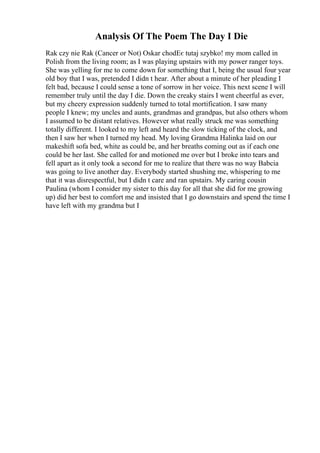 Analysis Of The Poem The Day I Die
Rak czy nie Rak (Cancer or Not) Oskar chodЕє tutaj szybko! my mom called in
Polish from the living room; as I was playing upstairs with my power ranger toys.
She was yelling for me to come down for something that I, being the usual four year
old boy that I was, pretended I didn t hear. After about a minute of her pleading I
felt bad, because I could sense a tone of sorrow in her voice. This next scene I will
remember truly until the day I die. Down the creaky stairs I went cheerful as ever,
but my cheery expression suddenly turned to total mortification. I saw many
people I knew; my uncles and aunts, grandmas and grandpas, but also others whom
I assumed to be distant relatives. However what really struck me was something
totally different. I looked to my left and heard the slow ticking of the clock, and
then I saw her when I turned my head. My loving Grandma Halinka laid on our
makeshift sofa bed, white as could be, and her breaths coming out as if each one
could be her last. She called for and motioned me over but I broke into tears and
fell apart as it only took a second for me to realize that there was no way Babcia
was going to live another day. Everybody started shushing me, whispering to me
that it was disrespectful, but I didn t care and ran upstairs. My caring cousin
Paulina (whom I consider my sister to this day for all that she did for me growing
up) did her best to comfort me and insisted that I go downstairs and spend the time I
have left with my grandma but I
 