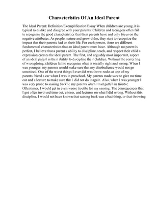 Characteristics Of An Ideal Parent
The Ideal Parent: Definition/Exemplification Essay When children are young, it is
typical to dislike and disagree with your parents. Children and teenagers often fail
to recognize the good characteristics that their parents have and only focus on the
negative attributes. As people mature and grow older, they start to recognize the
impact that their parents had on their life. For each person, there are different
fundamental characteristics that an ideal parent must have. Although no parent is
perfect, I believe that a parent s ability to discipline, teach, and respect their child s
expression creates the ideal parent. The first, and arguably most important, aspect
of an ideal parent is their ability to discipline their children. Without the correcting
of wrongdoing, children fail to recognize what is socially right and wrong. When I
was younger, my parents would make sure that my disobedience would not go
unnoticed. One of the worst things I ever did was throw rocks at one of my
parents friend s car when I was in preschool. My parents made sure to give me time
out and a lecture to make sure that I did not do it again. Also, when I was younger I
was very prone to sassing back to my parents when I had gotten in trouble.
Oftentimes, I would get in even worse trouble for my sassing. The consequences that
I got often involved time out, chores, and lectures on what I did wrong. Without this
discipline, I would not have known that sassing back was a bad thing, or that throwing
 