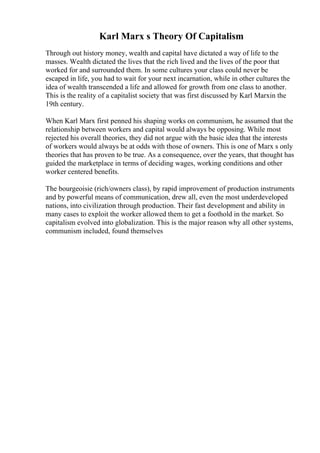 Karl Marx s Theory Of Capitalism
Through out history money, wealth and capital have dictated a way of life to the
masses. Wealth dictated the lives that the rich lived and the lives of the poor that
worked for and surrounded them. In some cultures your class could never be
escaped in life, you had to wait for your next incarnation, while in other cultures the
idea of wealth transcended a life and allowed for growth from one class to another.
This is the reality of a capitalist society that was first discussed by Karl Marxin the
19th century.
When Karl Marx first penned his shaping works on communism, he assumed that the
relationship between workers and capital would always be opposing. While most
rejected his overall theories, they did not argue with the basic idea that the interests
of workers would always be at odds with those of owners. This is one of Marx s only
theories that has proven to be true. As a consequence, over the years, that thought has
guided the marketplace in terms of deciding wages, working conditions and other
worker centered benefits.
The bourgeoisie (rich/owners class), by rapid improvement of production instruments
and by powerful means of communication, drew all, even the most underdeveloped
nations, into civilization through production. Their fast development and ability in
many cases to exploit the worker allowed them to get a foothold in the market. So
capitalism evolved into globalization. This is the major reason why all other systems,
communism included, found themselves
 