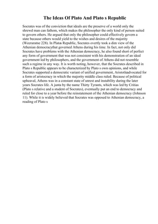 The Ideas Of Plato And Plato s Republic
Socrates was of the conviction that ideals are the preserve of a world only the
shrewd man can fathom, which makes the philosopher the only kind of person suited
to govern others. He argued that only the philosopher could effectively govern a
state because others would yield to the wishes and desires of the majority
(Weeraratne 228). In Platos Republic, Socrates overtly took a dim view of the
Athenian democracythat governed Athens during his time. In fact, not only did
Socrates have problems with the Athenian democracy, he also found short of perfect
any form of government that was not consistent with his demonstration of an ideal
government led by philosophers, and the government of Athens did not resemble
such a regime in any way. It is worth noting, however, that the Socrates described in
Plato s Republic appears to be characterized by Plato s own opinions, and while
Socrates supported a democratic variant of unified government, Aristotleadvocated for
a form of aristocracy in which the majority middle class ruled. Because of political
upheaval, Athens was in a constant state of unrest and instability during the later
years Socrates life. A junta by the name Thirty Tyrants, which was led by Critias
(Plato s relative and a student of Socrates), eventually put an end to democracy and
ruled for close to a year before the reinstatement of the Athenian democracy (Johnson
11). While it is widely believed that Socrates was opposed to Athenian democracy, a
reading of Plato s
 