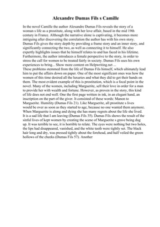Alexandre Dumas Fils s Camille
In the novel Camille the author Alexandre Dumas Fils reveals the story of a
woman s life as a prostitute, along with her love affair, based in the mid 19th
century in France. Although the narrative alone is captivating, it becomes more
intriguing after discovering the correlation the author has with his own story.
Dumas Fils gives the story depth by providing a frame story and an inner story, and
significantly connecting the two, as well as connecting it to himself. He also
expertly highlights issues that he himself relates to and has faced in his lifetime.
Furthermore, the author introduces a female perspective to the story, in order to
stress the call for women to be treated fairly in society. Dumas Fils uses his own
experiences to bring... Show more content on Helpwriting.net ...
These problems stemmed from the life of Dumas Fils himself, which ultimately lead
him to put the affairs down on paper. One of the most significant ones was how the
women of this time desired all the luxuries and what they did to get their hands on
them. The most evident example of this is prostitution, which is a focal point in the
novel. Many of the women, including Marguerite, sell their love in order for a man
to provide her with wealth and fortune. However, as proven in the story, this kind
of life does not end well. One the first page written in ink, in an elegant hand, an
inscription on the part of the giver. It consisted of these words: Manon to
Marguerite. Humility (Dumas Fils 21). Like Marguerite, all prostitute s lives
would be over as soon as they started to age, because no one wanted them anymore.
When Marguerite is along and dying she has many regrets about the life she lived.
It is a sad life that I am leaving (Dumas Fils 35). Dumas Fils shows the result of the
sinful lives of kept women by creating the scene of Marguerite s grave being dug
up. It was terrible to see, it is horrible to relate. The eyes were nothing but two holes,
the lips had disappeared, vanished, and the white teeth were tightly set. The black
hair long and dry, was pressed tightly about the forehead, and half veiled the green
hollows of the cheeks (Dumas Fils 57). Another
 