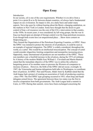 Opec Essay
Introduction
In our society, oil is one of the core requirements. Whether it is to drive from a
point A to a point B or to fly between distant countries, oil always had a fundamental
impact on our civilization. Its impact is felt, on a daily basis and under many
aspects. Not a day goes by without hearing about the Brent s changing undulation, on
the markets in New York or London. Some have thought that the desire to gain
control of Iran s oil resources was the core of the CIA s intervention in that country,
in the 1950s. In recent years, it was considered, by left wing groups, that the war in
Iraq was based upon an attempt of foreign control over the Iraqi petroleum resources.
Even though both events have an unquestioned place ... Show more content on
Helpwriting.net ...
They formed the Organization of the Petroleum Exporting Countries, or OPEC. Since
the OPEC was instated to protect the interests of oil producers, it could be seen as
an example of regional integration. The OPEC is widely considered, throughout the
world, as a cartel. This would be an intellectual misconception. The concept of cartel
would consider oligarchies limiting competition and monopolies increasing prices.
Oppositely, many international oil producers are not members of the OPEC. These
non members saw a fourfold increase in the oil prices, during the 1973 oil embargo.
In A history of the modern Middle East, William L. Cleveland and Martin Bunton
stated that the immediate objective of the OPEC was to utilize the collective
bargaining power of its member states to pressure the Western oil companies to
increase oil prices. . However, the birth of the OPEC did not occur, overnight. In
1947, the Venezuelan and Iranian delegations held talks in Washington, to coordinate
their oil policies. In OPEC: Past and Present, Abdul Amir Q. Kubbah stated that the
Arab league had a project of creating an association of Arab oil producing countries.
, since 1945. The first OPEC type grouping occurred in 1953, when Iraqi and Saudi
delegates joined forces. The agreement between these two states was the first to
involve cooperation from both governments. The Arab League held a summit in
Cairo, in 1959. During that summit, views have been exchanged concerning the
 