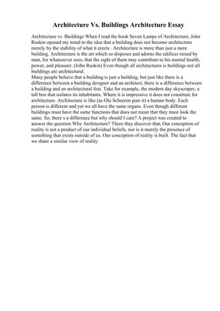 Architecture Vs. Buildings Architecture Essay
Architecture vs. Buildings When I read the book Seven Lamps of Architecture, John
Ruskin opened my mind to the idea that a building does not become architecture
merely by the stability of what it erects . Architecture is more than just a mere
building. Architecture is the art which so disposes and adorns the edifices raised by
man, for whatsoever uses, that the sight of them may contribute to his mental health,
power, and pleasure. (John Ruskin) Even though all architectures is buildings not all
buildings are architectural.
Many people believe that a building is just a building, but just like there is a
difference between a building designer and an architect, there is a difference between
a building and an architectural feat. Take for example, the modern day skyscraper, a
tall box that isolates its inhabitants. Where it is impressive it does not constitute for
architecture. Architecture is like (as Ole Scheeren puts it) a human body. Each
person is different and yet we all have the same organs. Even though different
buildings must have the same functions that does not mean that they must look the
same. So, there s a difference but why should I care? A project was created to
answer the question Why Architecture? There they discover that, Our conception of
reality is not a product of our individual beliefs, nor is it merely the presence of
something that exists outside of us. Our conception of reality is built. The fact that
we share a similar view of reality
 