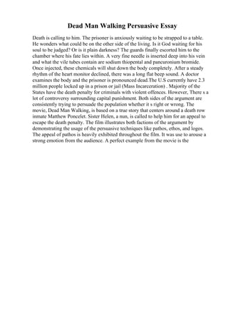 Dead Man Walking Persuasive Essay
Death is calling to him. The prisoner is anxiously waiting to be strapped to a table.
He wonders what could be on the other side of the living. Is it God waiting for his
soul to be judged? Or is it plain darkness? The guards finally escorted him to the
chamber where his fate lies within. A very fine needle is inserted deep into his vein
and what the vile tubes contain are sodium thiopental and pancuronium bromide.
Once injected, these chemicals will shut down the body completely. After a steady
rhythm of the heart monitor declined, there was a long flat beep sound. A doctor
examines the body and the prisoner is pronounced dead.The U.S currently have 2.3
million people locked up in a prison or jail (Mass Incarceration) . Majority of the
States have the death penalty for criminals with violent offences. However, There s a
lot of controversy surrounding capital punishment. Both sides of the argument are
consistently trying to persuade the population whether it s right or wrong. The
movie, Dead Man Walking, is based on a true story that centers around a death row
inmate Matthew Poncelet. Sister Helen, a nun, is called to help him for an appeal to
escape the death penalty. The film illustrates both factions of the argument by
demonstrating the usage of the persuasive techniques like pathos, ethos, and logos.
The appeal of pathos is heavily exhibited throughout the film. It was use to arouse a
strong emotion from the audience. A perfect example from the movie is the
 