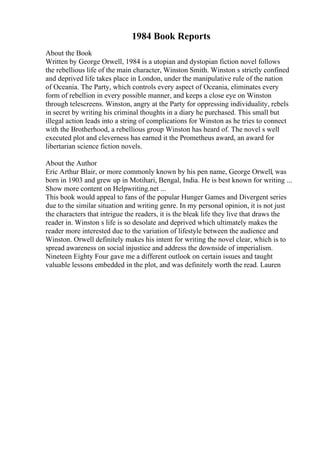 1984 Book Reports
About the Book
Written by George Orwell, 1984 is a utopian and dystopian fiction novel follows
the rebellious life of the main character, Winston Smith. Winston s strictly confined
and deprived life takes place in London, under the manipulative rule of the nation
of Oceania. The Party, which controls every aspect of Oceania, eliminates every
form of rebellion in every possible manner, and keeps a close eye on Winston
through telescreens. Winston, angry at the Party for oppressing individuality, rebels
in secret by writing his criminal thoughts in a diary he purchased. This small but
illegal action leads into a string of complications for Winston as he tries to connect
with the Brotherhood, a rebellious group Winston has heard of. The novel s well
executed plot and cleverness has earned it the Prometheus award, an award for
libertarian science fiction novels.
About the Author
Eric Arthur Blair, or more commonly known by his pen name, George Orwell, was
born in 1903 and grew up in Motihari, Bengal, India. He is best known for writing ...
Show more content on Helpwriting.net ...
This book would appeal to fans of the popular Hunger Games and Divergent series
due to the similar situation and writing genre. In my personal opinion, it is not just
the characters that intrigue the readers, it is the bleak life they live that draws the
reader in. Winston s life is so desolate and deprived which ultimately makes the
reader more interested due to the variation of lifestyle between the audience and
Winston. Orwell definitely makes his intent for writing the novel clear, which is to
spread awareness on social injustice and address the downside of imperialism.
Nineteen Eighty Four gave me a different outlook on certain issues and taught
valuable lessons embedded in the plot, and was definitely worth the read. Lauren
 