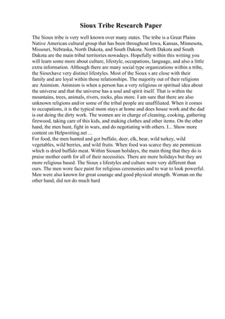 Sioux Tribe Research Paper
The Sioux tribe is very well known over many states. The tribe is a Great Plains
Native American cultural group that has been throughout Iowa, Kansas, Minnesota,
Missouri, Nebraska, North Dakota, and South Dakota. North Dakota and South
Dakota are the main tribal territories nowadays. Hopefully within this writing you
will learn some more about culture, lifestyle, occupations, language, and also a little
extra information. Although there are many social type organizations within a tribe,
the Siouxhave very distinct lifestyles. Most of the Sioux s are close with their
family and are loyal within those relationships. The majority out of their religions
are Animism. Animism is when a person has a very religious or spiritual idea about
the universe and that the universe has a soul and spirit itself. That is within the
mountains, trees, animals, rivers, rocks, plus more. I am sure that there are also
unknown religions and/or some of the tribal people are unaffiliated. When it comes
to occupations, it is the typical mom stays at home and does house work and the dad
is out doing the dirty work. The women are in charge of cleaning, cooking, gathering
firewood, taking care of this kids, and making clothes and other items. On the other
hand, the men hunt, fight in wars, and do negotiating with others. I... Show more
content on Helpwriting.net ...
For food, the men hunted and got buffalo, deer, elk, bear, wild turkey, wild
vegetables, wild berries, and wild fruits. When food was scarce they ate pemmican
which is dried buffalo meat. Within Siouan holidays, the main thing that they do is
praise mother earth for all of their necessities. There are more holidays but they are
more religious based. The Sioux s lifestyles and culture were very different than
ours. The men wore face paint for religious ceremonies and to war to look powerful.
Men were also known for great courage and good physical strength. Woman on the
other hand, did not do much hard
 