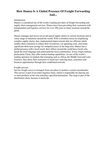 How Damco Is A Global Presence Of Freight Forwarding
And...
Introduction
Damco is considered one of the world s leading providers of freight forwarding and
supply chain management services. Dmaco have been providing their customers with
transportation and logistics services for over 100 years in many locations around the
globe.
Damco manages and serves serval advanced supply chains in various locations and in
varity range of industries around the world. With a relentless focus on simplifying
complex supply chains, they implemented improvements that are efficient which
enables their customers to reduce their inventories, cut operating costs, and create
significant short term savings for competitiveness in the long term. Damco has a
global presence with a local touch, their offices around the world have locals who
speak the local language and understand the local communities. In key origin markets,
particularly China, they offer market leading capabilities. As one of the world s
leading operators in markets that emerging such as Africa, the Middle East and Latin
America, they allow their customers to reach new sourcing areas, customers and
business opportunities through their established network.
Freight servises
Service freight serves to transport from one place to another a certain merchandise.
This service is part of an entire logistics chain, which is responsible for placing one
or more products at the time and place specified destination. The cargo is part of the
distribution chain, because it meets the
 