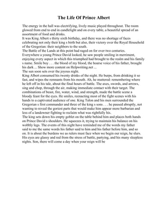 The Life Of Prince Albert
The energy in the hall was electrifying, lively music played throughout. The room
glowed from end to end in candlelight and on every table, a beautiful spread of an
assortment of food and drinks.
It was King Albert s thirty sixth birthday, and there was no shortage of faces
celebrating not only their king s birth but also, their victory over the Royal Household
of the Gregorian: their neighbors to the south.
The Battle of the Lands at this point had raged on for over two centuries.
Everywhere a young Prince David looked, he saw people smiling in merriment,
enjoying every aspect in which this triumphed had brought to the realm and his family
s name. Smile boy . . . the blood of my blood, the hoarse voice of his father, brought
his dark ... Show more content on Helpwriting.net ...
The sun soon sets over the joyous night.
King Albert consumed his twenty drinks of the night. He burps, from drinking it so
fast, and wipes the remnants from his mouth. Ah, he muttered: remembering where
he left off in his tale, about the final hours of battle. The axes, swords, and arrows,
sing and chop, through the air, making immediate contact with their target. The
combinations of beast, fire, water, wind, and strength, made the battle scene a
bloody feast for the eyes. He smiles, reenacting most of the fight scenes with his
hands to a captivated audience of one. King Talon and his men surrounded the
Gregorian s first commander and three of the king s sons . . . he paused abruptly, not
wanting to reveal the goriest parts that would make him appear more barbarian and
less of a landowner fighting to reclaim what was rightfully his.
The king sets down his empty goblet on the table behind him and places both hands
on Prince David s shoulders. He squeezes it, trying to maintain his balance on his
wobbly legs. The events of this night have reminded me of the words my father
said to me the same words his father said to him and his father before him, and so
on. It is about the burdens we as rulers must face when we begin our reign, he slurs.
His eyes are glassy and red from the stress of battle, partying, and his many sleepless
nights. Son, there will come a day when your reign will be
 