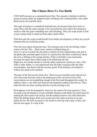 The Climax Hero Vs. Foe Battle
UNIT 6669 presents as a contained horror film. The concept is familiar in which a
group of young adults are trapped inside a building with a masked killer, who stalks
them one by one and kills them.
This type of premise is considered tried and true, but because there have been so
many films with the same concept, to be successful the story and/or the characters
needs to offer the genre something new and refreshing. Thus, the script needs to find
a more unique hook to stand out from other similar films.
With that said, the script would benefit from further development, as there are several
elements that are worth discussing.
First, the story opens setting the tone. The inciting event is the first killing, which
comes a bit late. The ... Show more content on Helpwriting.net ...
First, it s never revealed who the killer is and his (or her) relationship to the girl in
the photo (the assumed raped victim). It s unclear how the killer would know about
the crew is filming at the storage facility. If this is the killer s true motivation
(revenge for rape), then Arthur needs to be killed near the end.
Right now, his murder blends in with the others and doesn t stand out. Also, if the
killer is after Arthur, it s not understood why the killer would go after the other
crewmembers, but doesn t kill the security guard. If the killing is not related to
Arthur, this needs to be clarified.
The pace of the first act also feels slow. There are non essential scenes that do not
move the script forward, such as the picking up of the van and several of the
conversations are not compelling enough in the first (and throughout the script). In
addition, there s very little real character development crafted in the first act. Thus,
make the first act more exciting and move up the inciting event.
Rick appears to be the protagonist. However, he needs to be more proactive. First,
he needs to be developed as a more relatable character with depth. His motivation for
making the film seems to be money, but the audience knows very little about him.
When the killings begin, Rick never comes up with a plan of action to try and
defeat the foe. He feels too passive. He needs to come up with a plan, it fails, and
then he tries again. It s only at the
 