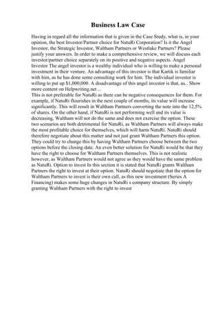 Business Law Case
Having in regard all the information that is given in the Case Study, what is, in your
opinion, the best Investor/Partner choice for NatuRi Corporation? Is it the Angel
Investor, the Strategic Investor, Waltham Partners or Westlake Partners? Please
justify your answers. In order to make a comprehensive review, we will discuss each
investor/partner choice separately on its positive and negative aspects. Angel
Investor The angel investor is a wealthy individual who is willing to make a personal
investment in their venture. An advantage of this investor is that Kartik is familiar
with him, as he has done some consulting work for him. The individual investor is
willing to put up $1,000,000. A disadvantage of this angel investor is that, as... Show
more content on Helpwriting.net ...
This is not preferable for NatuRi as there can be negative consequences for them. For
example, if NatuRi flourishes in the next couple of months, its value will increase
significantly. This will result in Waltham Partners converting the note into the 12,5%
of shares. On the other hand, if NatuRi is not performing well and its value is
decreasing, Waltham will not do the same and does not exercise the option. These
two scenarios are both detrimental for NatuRi, as Waltham Partners will always make
the most profitable choice for themselves, which will harm NatuRi. NatuRi should
therefore negotiate about this matter and not just grant Waltham Partners this option.
They could try to change this by having Waltham Partners choose between the two
options before the closing date. An even better solution for NatuRi would be that they
have the right to choose for Waltham Partners themselves. This is not realistic
however, as Waltham Partners would not agree as they would have the same problem
as NatuRi. Option to invest In this section it is stated that NatuRi grants Waltham
Partners the right to invest at their option. NatuRi should negotiate that the option for
Waltham Partners to invest is their own call, as this new investment (Series A
Financing) makes some huge changes in NatuRi s company structure. By simply
granting Waltham Partners with the right to invest
 