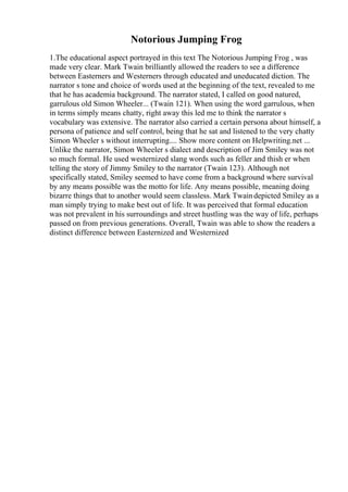 Notorious Jumping Frog
1.The educational aspect portrayed in this text The Notorious Jumping Frog , was
made very clear. Mark Twain brilliantly allowed the readers to see a difference
between Easterners and Westerners through educated and uneducated diction. The
narrator s tone and choice of words used at the beginning of the text, revealed to me
that he has academia background. The narrator stated, I called on good natured,
garrulous old Simon Wheeler... (Twain 121). When using the word garrulous, when
in terms simply means chatty, right away this led me to think the narrator s
vocabulary was extensive. The narrator also carried a certain persona about himself, a
persona of patience and self control, being that he sat and listened to the very chatty
Simon Wheeler s without interrupting.... Show more content on Helpwriting.net ...
Unlike the narrator, Simon Wheeler s dialect and description of Jim Smiley was not
so much formal. He used westernized slang words such as feller and thish er when
telling the story of Jimmy Smiley to the narrator (Twain 123). Although not
specifically stated, Smiley seemed to have come from a background where survival
by any means possible was the motto for life. Any means possible, meaning doing
bizarre things that to another would seem classless. Mark Twaindepicted Smiley as a
man simply trying to make best out of life. It was perceived that formal education
was not prevalent in his surroundings and street hustling was the way of life, perhaps
passed on from previous generations. Overall, Twain was able to show the readers a
distinct difference between Easternized and Westernized
 