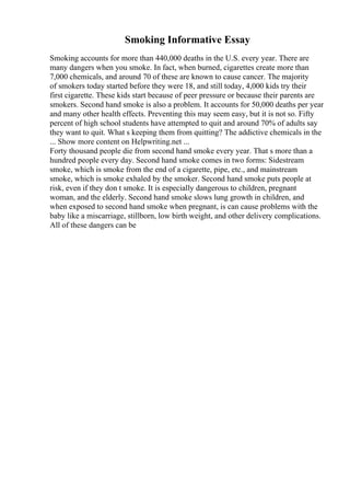 Smoking Informative Essay
Smoking accounts for more than 440,000 deaths in the U.S. every year. There are
many dangers when you smoke. In fact, when burned, cigarettes create more than
7,000 chemicals, and around 70 of these are known to cause cancer. The majority
of smokers today started before they were 18, and still today, 4,000 kids try their
first cigarette. These kids start because of peer pressure or because their parents are
smokers. Second hand smoke is also a problem. It accounts for 50,000 deaths per year
and many other health effects. Preventing this may seem easy, but it is not so. Fifty
percent of high school students have attempted to quit and around 70% of adults say
they want to quit. What s keeping them from quitting? The addictive chemicals in the
... Show more content on Helpwriting.net ...
Forty thousand people die from second hand smoke every year. That s more than a
hundred people every day. Second hand smoke comes in two forms: Sidestream
smoke, which is smoke from the end of a cigarette, pipe, etc., and mainstream
smoke, which is smoke exhaled by the smoker. Second hand smoke puts people at
risk, even if they don t smoke. It is especially dangerous to children, pregnant
woman, and the elderly. Second hand smoke slows lung growth in children, and
when exposed to second hand smoke when pregnant, is can cause problems with the
baby like a miscarriage, stillborn, low birth weight, and other delivery complications.
All of these dangers can be
 