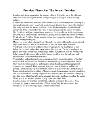 President Pierce And The Former President
Karolina and Anna approached the banquet table as fine ladies sat at the table and
older men were milling around the room puffing on their cigars and discussing
politics.
Close to the table where Karolina and Anna sat down, several men were standing in a
semicircle around a short older bald headed man with only slight wisps of white hair.
The older man was the former president. Franz Sigil managed to include himself
along with Anna s husband in the circle of men surrounding the former president.
Mr. President, will you be continuing to support President Pierce in his negotiations
for the Kansas and Nebraska territories? A young man asked to the former president.
Newly elected President Pierce was attempting to compromise with the ... Show more
content on Helpwriting.net ...
Many eyes lit up when a lawyer from Illinois by the name of Lincoln was mentioned.
Sigel made a mental note of the name and to find out more about this man.
Van Buren looked at them and turned away. Gentlemen, we must return to our
ladies , he declared and walked away putting his cigar out. The orchestra began to
play a new waltz just arrived from Europe and he walked back into the center of the
ballroom as all of the men followed the former president into the ballroom and
rejoined their ladies at the banquet table.
Young ladies and gentlemen began to dance and swirl around the center of the ball
room while Karolina and her friend were approached by two distinguished ladies.
They made their introductions and inquired about Karolina, for they recognized
Anna and her husband. They observed Karolina s simple hairstyle and lack of
jewelry. Anna proudly explained to them she was a friend from the Grand Duchy of
Baden and described the wedding of Princess Marie both attended back in Mannheim.
The two women were suitably impressed as Anna described the members of royalty
they had seen. After they left, Anna squeezed Karolina s hand and mouthed the words
Thank you to her as other women slowly came up to both them.
Karolina turned her attention back to the orchestra playing in the room as Anna
repeated her story to more and more of New York Citys Society women. She
recognized the music being played and remembered that
 