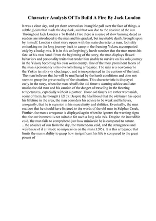 Character Analysis Of To Build A Fire By Jack London
It was a clear day, and yet there seemed an intangible pall over the face of things, a
subtle gloom that made the day dark, and that was due to the absence of the sun.
Throughout Jack London s To Build a Fire there is a sense of slow burning dread as
readers are introduced to the man and his gradual, but inevitable death, brought upon
by himself. London s short story opens with the main character, a man, foolishly
embarking on the long journey back to camp in the freezing Yukon, accompanied
only by a husky mix. It is in this unforgivingly harsh weather that the man meets his
fate, at his own hand. From the beginning of the story, the man displays flawed
behaviors and personality traits that render him unable to survive on his solo journey
in the Yukon, becoming his own worst enemy. One of the most prominent facets of
the man s personality is his overwhelming arrogance. The man is a newcomer to
the Yukon territory or chechaquo , and is inexperienced in the customs of the land.
The man believes that he will be unaffected by the harsh conditions and does not
seem to grasp the grave reality of the situation. This characteristic is displayed
early in the story, when the man rebuffs the old timer s warning advice and later
mocks the old man and his caution of the danger of traveling in the freezing
temperatures, especially without a partner. Those old timers are rather womanish,
some of them, he thought (1210). Despite the likelihood that the old timer has spent
his lifetime in the area, the man considers his advice to be weak and believes,
arrogantly, that he is superior in his masculinity and abilities. Eventually, the man
realizes that he should have listened to the words of the old man in Sulphur Creek.
Further, the man s arrogance is displayed again when he ignores the warning signs
that the environment is not suitable for such a long solo trek. Despite the incredible
cold, the man fails to comprehend just how miniscule he is compared to nature.
...the absence of sun from the sky, the tremendous cold, and the strangeness and
weirdness of it all made no impression on the man (1205). It is this arrogance that
limits the man s ability to grasp how insignificant his life is compared to the great
power of
 