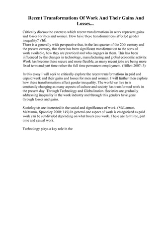 Recent Transformations Of Work And Their Gains And
Losses...
Critically discuss the extent to which recent transformations in work represent gains
and losses for men and women. How have these transformations affected gender
inequality? вЂЁ
There is a generally wide perspective that, in the last quarter of the 20th century and
the present century, that there has been significant transformation to the sorts of
work available, how they are practiced and who engages in them. This has been
influenced by the changes in technology, manufacturing and global economic activity.
Work has become these secure and more flexible, as many recent jobs are being more
fixed term and part time rather the full time permanent employment. (Billett 2007: 3)
In this essay I will seek to critically explore the recent transformations in paid and
unpaid work and their gains and losses for men and woman. I will further then explore
how these transformations affect gender inequality. The world we live in is
constantly changing as many aspects of culture and society has transformed work in
the present day. Through Technology and Globalization. Societies are gradually
addressing inequality in the work industry and through this genders have gone
through losses and gains.
Sociologists are interested in the social and significance of work. (McLennon,
McManus, Spoonley 2000: 149) In general one aspect of work is categorized as paid
work can be subdivided depending on what hours you work. These are full time, part
time and casual work.
Technology plays a key role in the
 