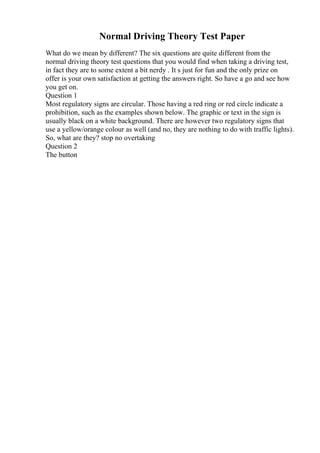 Normal Driving Theory Test Paper
What do we mean by different? The six questions are quite different from the
normal driving theory test questions that you would find when taking a driving test,
in fact they are to some extent a bit nerdy . It s just for fun and the only prize on
offer is your own satisfaction at getting the answers right. So have a go and see how
you get on.
Question 1
Most regulatory signs are circular. Those having a red ring or red circle indicate a
prohibition, such as the examples shown below. The graphic or text in the sign is
usually black on a white background. There are however two regulatory signs that
use a yellow/orange colour as well (and no, they are nothing to do with traffic lights).
So, what are they? stop no overtaking
Question 2
The button
 