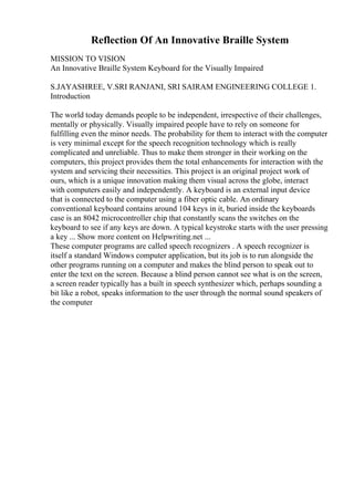 Reflection Of An Innovative Braille System
MISSION TO VISION
An Innovative Braille System Keyboard for the Visually Impaired
S.JAYASHREE, V.SRI RANJANI, SRI SAIRAM ENGINEERING COLLEGE 1.
Introduction
The world today demands people to be independent, irrespective of their challenges,
mentally or physically. Visually impaired people have to rely on someone for
fulfilling even the minor needs. The probability for them to interact with the computer
is very minimal except for the speech recognition technology which is really
complicated and unreliable. Thus to make them stronger in their working on the
computers, this project provides them the total enhancements for interaction with the
system and servicing their necessities. This project is an original project work of
ours, which is a unique innovation making them visual across the globe, interact
with computers easily and independently. A keyboard is an external input device
that is connected to the computer using a fiber optic cable. An ordinary
conventional keyboard contains around 104 keys in it, buried inside the keyboards
case is an 8042 microcontroller chip that constantly scans the switches on the
keyboard to see if any keys are down. A typical keystroke starts with the user pressing
a key ... Show more content on Helpwriting.net ...
These computer programs are called speech recognizers . A speech recognizer is
itself a standard Windows computer application, but its job is to run alongside the
other programs running on a computer and makes the blind person to speak out to
enter the text on the screen. Because a blind person cannot see what is on the screen,
a screen reader typically has a built in speech synthesizer which, perhaps sounding a
bit like a robot, speaks information to the user through the normal sound speakers of
the computer
 