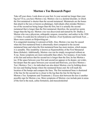 Morton s Toe Research Paper
Take off your shoes. Look down at your feet. Is your second toe longer than your
big toe? If so, you have Morton s toe. Morton s toe is a skeletal disorder, in which
the first metatarsal is shorter than the second metatarsal. Metatarsals are the bones
that attach to the toes or known as phalanges. Individuals often mistake Morton s
toe of the second toe being longer than the first, but it is actually the second
metatarsal that is longer than the first metatarsal; therefore, the second toe seems
longer than the big toe. Morton s toe was discovered and named by Dr. Dudley J.
Morton who was a physician, orthopedic surgeon, researcher, and author in the 1920
s ( Fehrs). It could also be referred to as Morton s Foot Syndrome and Greek Foot. ...
Show more content on Helpwriting.net ...
It is congenital meaning it is present at birth. Also, Morton s toe may be caused
when the first metatarsal bone is abnormally short compared to the second
metatarsal bone and when the first metatarsal bone has more motion, which means
it is unstable. This instability is known as Hypermobility of the First Metatarsal
Bone (Schuler). Additionally, Morton s toe can be simply recognized without an
X ray. Some symptoms are more noticeable than others. For instance, if one looks
at his feet and notices that his second toe is longer than the first, he has Morton s
toe. If the space between your first and second toe appears to be deeper, not wider,
but deeper than the space between your second and third toes, you have Morton s
Toe ( Morton s Toe ). An individual can also detect Morton s toe by holding down
his toes and finding bumps where the metatarsal bones end. He will mark the
location of the bumps and compare the lines. The first metatarsal bone is shortened
if the line for the second toe is closer to the leg than the line for the big toe (
Morton s Toe: Symptoms and Treatments ). Excess skin between the toes is another
possible sign for Morton s toe. More symptoms of Morton s toe include pain in areas
of the foot to the neck, callus formation, and musculoskeletal
 