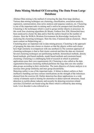 Data Mining Method Of Extracting The Data From Large
Database
Abstract Data mining is the method of extracting the data from large database.
Various data mining techniques are clustering, classification, association analysis,
regression, summarization, time series analysis and sequence analysis, etc. Clustering
is one of the important tasks in mining and is said to be unsupervised classification.
Clustering is the techniques which is used to group similar objects or processes. In
this work four clustering algorithms (K Means, Farthest first, EM, Hierarchal) have
been analyzed to cluster the data and to find the outliers based on the number of
clusters. Here the WEKA (Waikato Environment for Knowledge Analysis) for
analyzing the clustering techniques. Here the time, Clustered and un clustered... Show
more content on Helpwriting.net ...
Clustering plays an important role in data mining process. Clustering is the approach
of grouping the data into classes or clusters so that the objects within each cluster
have high similarity in comparison with one another[12].The common approach of
clustering techniques is that to find cluster centroid and then the data are clustered.
Several clustering techniques are partitioning methods, hierarchical methods, density
based methods, grid based methods, model based methods and constraint based
clustering. Clustering is a challenging field of research in which its potential
applications pose their own requirements [4]. Clustering is also called as the data
segmentation because clustering method partitions the large data sets into smaller
data groups according to their similarities. The main objective of cluster analysis is to
increase intra group similarity and inter group dissimilarity.
Detecting outlier is one of the important tasks. A failure to detect outliers or their
ineffective handling can have serious ramifications on the strength of the inferences
drained from the exercise [4]. Outlier detection has direct applications in a wide
variety of domains such as mining for anomalies to detect network intrusions, fraud
detection in mobile phone industry and recently for detecting terrorism related
activities [5].Outliers are found using the filters which is offered by data mining
tools. Liver disorder is also referred to as
 