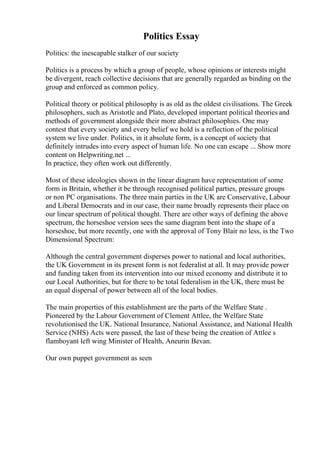 Politics Essay
Politics: the inescapable stalker of our society
Politics is a process by which a group of people, whose opinions or interests might
be divergent, reach collective decisions that are generally regarded as binding on the
group and enforced as common policy.
Political theory or political philosophy is as old as the oldest civilisations. The Greek
philosophers, such as Aristotle and Plato, developed important political theories and
methods of government alongside their more abstract philosophies. One may
contest that every society and every belief we hold is a reflection of the political
system we live under. Politics, in it absolute form, is a concept of society that
definitely intrudes into every aspect of human life. No one can escape ... Show more
content on Helpwriting.net ...
In practice, they often work out differently.
Most of these ideologies shown in the linear diagram have representation of some
form in Britain, whether it be through recognised political parties, pressure groups
or non PC organisations. The three main parties in the UK are Conservative, Labour
and Liberal Democrats and in our case, their name broadly represents their place on
our linear spectrum of political thought. There are other ways of defining the above
spectrum, the horseshoe version sees the same diagram bent into the shape of a
horseshoe, but more recently, one with the approval of Tony Blair no less, is the Two
Dimensional Spectrum:
Although the central government disperses power to national and local authorities,
the UK Government in its present form is not federalist at all. It may provide power
and funding taken from its intervention into our mixed economy and distribute it to
our Local Authorities, but for there to be total federalism in the UK, there must be
an equal dispersal of power between all of the local bodies.
The main properties of this establishment are the parts of the Welfare State .
Pioneered by the Labour Government of Clement Attlee, the Welfare State
revolutionised the UK. National Insurance, National Assistance, and National Health
Service (NHS) Acts were passed, the last of these being the creation of Attlee s
flamboyant left wing Minister of Health, Aneurin Bevan.
Our own puppet government as seen
 