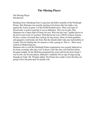 The Missing Player
The Missing Player
Introduction
Breaking News! Breaking News! Long time and fellow member of the Pittsburgh
Pirates, Dan Shamana was recently missing in his home after last night s win
against the Astros in game 5 of the NLDS baseball series. There was signs of
forced entry so police conclude it was an abduction. This was no joke. Dan
Shamana was a future Hall of Famer for sure. Who else has won 7 golden gloves in
the last 8 years in his LF position. With that he has won 3 MVPs in those seasons.
He has a variety of awards that could go for big money. Most of which gamblers
and gangsters could make alot from. But the intruder didn t take any memorabilia or
awards. Was he holding him for ransom or what s going on. This is... Show more
content on Helpwriting.net ...
Shamana who is with the Pittsburgh Pirates organization was recently abducted in
his home yesterday after they won. It doesn t look like they will find him before
the game tonight. So the MLB has postponed the series until he has been found. I
was in awh, my favorite player, abducted. I suddenly felt an urge of anger going
through my body. Mr. Wingate added, The Pirates have made it clear that they are
going to have the park open for people with
 