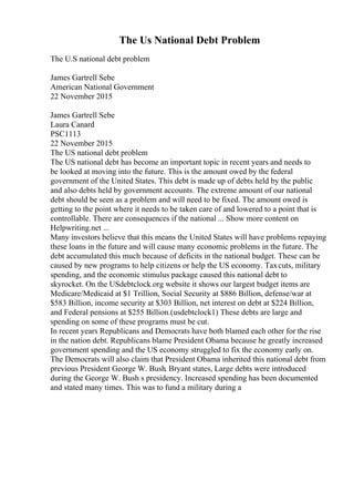 The Us National Debt Problem
The U.S national debt problem
James Gartrell Sebe
American National Government
22 November 2015
James Gartrell Sebe
Laura Canard
PSC1113
22 November 2015
The US national debt problem
The US national debt has become an important topic in recent years and needs to
be looked at moving into the future. This is the amount owed by the federal
government of the United States. This debt is made up of debts held by the public
and also debts held by government accounts. The extreme amount of our national
debt should be seen as a problem and will need to be fixed. The amount owed is
getting to the point where it needs to be taken care of and lowered to a point that is
controllable. There are consequences if the national ... Show more content on
Helpwriting.net ...
Many investors believe that this means the United States will have problems repaying
these loans in the future and will cause many economic problems in the future. The
debt accumulated this much because of deficits in the national budget. These can be
caused by new programs to help citizens or help the US economy. Taxcuts, military
spending, and the economic stimulus package caused this national debt to
skyrocket. On the USdebtclock.org website it shows our largest budget items are
Medicare/Medicaid at $1 Trillion, Social Security at $886 Billion, defense/war at
$583 Billion, income security at $303 Billion, net interest on debt at $224 Billion,
and Federal pensions at $255 Billion.(usdebtclock1) These debts are large and
spending on some of these programs must be cut.
In recent years Republicans and Democrats have both blamed each other for the rise
in the nation debt. Republicans blame President Obama because he greatly increased
government spending and the US economy struggled to fix the economy early on.
The Democrats will also claim that President Obama inherited this national debt from
previous President George W. Bush. Bryant states, Large debts were introduced
during the George W. Bush s presidency. Increased spending has been documented
and stated many times. This was to fund a military during a
 