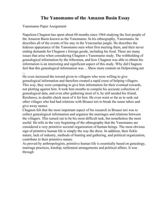 The Yanomamo of the Amazon Basin Essay
Yanomamo Paper Assignment
Napoleon Chagnon has spent about 60 months since 1964 studying the foot people of
the Amazon Basin known as the Yanomamo. In his ethnography, Yanomamo, he
describes all of the events of his stay in the Venezuelan jungle. He describes the
hideous appearance of the Yanomamo men when first meeting them, and their never
ending demands for Chagnon s foreign goods, including his food. There are many
issues that arise when considering Chagnon s Yanomamo study. The withholding of
genealogical information by the tribesmen, and how Chagnon was able to obtain his
information is an interesting and significant aspect of this study. Why did Chagnon
feel that this genealogical information was ... Show more content on Helpwriting.net
...
He even increased the reward given to villagers who were willing to give
genealogical information and therefore created a rapid craze of helping villagers.
This way, they were competing to give him information for their eventual rewards,
not plotting against him. It took him months to compile his accurate collection of
genealogical data, and even after gathering most of it, he still needed his friend,
Rerebawa, to double check most of it for him. He even went so far as to seek out
other villages who had bad relations with Bisaasi teri to break the name taboo and
give away names.
Chagnon felt that the most important aspect of his research in Bisaasi teri was to
collect genealogical information and organize the marriages and relations between
the villagers. This turned out to be his most difficult task, but nonetheless the most
useful. He tells in the very beginning of the ethnography that the Yanomamo are
considered a very primitive societal organization of human beings. The most obvious
sign of primitive human life is simply the way the dress. In addition, their fickle
nature, lack of industry, methods of hunting and gathering, and political organization,
contribute to their primitive nature.
As proved by anthropologists, primitive human life is essentially based on genealogy,
marriage practices, kinship, settlement arrangements and political affairs. It was
through
 