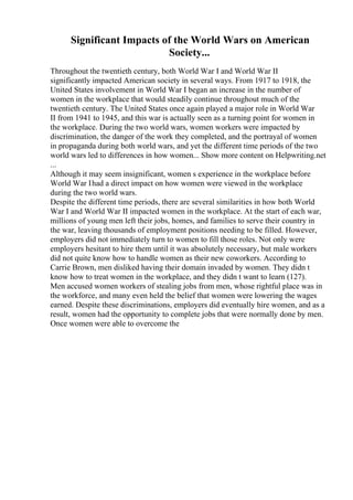 Significant Impacts of the World Wars on American
Society...
Throughout the twentieth century, both World War I and World War II
significantly impacted American society in several ways. From 1917 to 1918, the
United States involvement in World War I began an increase in the number of
women in the workplace that would steadily continue throughout much of the
twentieth century. The United States once again played a major role in World War
II from 1941 to 1945, and this war is actually seen as a turning point for women in
the workplace. During the two world wars, women workers were impacted by
discrimination, the danger of the work they completed, and the portrayal of women
in propaganda during both world wars, and yet the different time periods of the two
world wars led to differences in how women... Show more content on Helpwriting.net
...
Although it may seem insignificant, women s experience in the workplace before
World War Ihad a direct impact on how women were viewed in the workplace
during the two world wars.
Despite the different time periods, there are several similarities in how both World
War I and World War II impacted women in the workplace. At the start of each war,
millions of young men left their jobs, homes, and families to serve their country in
the war, leaving thousands of employment positions needing to be filled. However,
employers did not immediately turn to women to fill those roles. Not only were
employers hesitant to hire them until it was absolutely necessary, but male workers
did not quite know how to handle women as their new coworkers. According to
Carrie Brown, men disliked having their domain invaded by women. They didn t
know how to treat women in the workplace, and they didn t want to learn (127).
Men accused women workers of stealing jobs from men, whose rightful place was in
the workforce, and many even held the belief that women were lowering the wages
earned. Despite these discriminations, employers did eventually hire women, and as a
result, women had the opportunity to complete jobs that were normally done by men.
Once women were able to overcome the
 