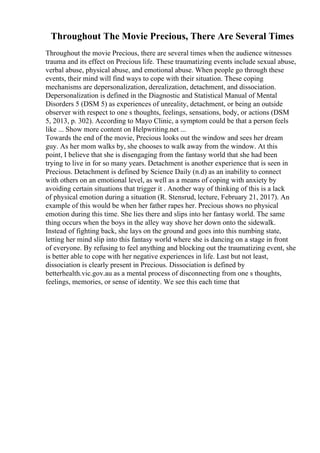 Throughout The Movie Precious, There Are Several Times
Throughout the movie Precious, there are several times when the audience witnesses
trauma and its effect on Precious life. These traumatizing events include sexual abuse,
verbal abuse, physical abuse, and emotional abuse. When people go through these
events, their mind will find ways to cope with their situation. These coping
mechanisms are depersonalization, derealization, detachment, and dissociation.
Depersonalization is defined in the Diagnostic and Statistical Manual of Mental
Disorders 5 (DSM 5) as experiences of unreality, detachment, or being an outside
observer with respect to one s thoughts, feelings, sensations, body, or actions (DSM
5, 2013, p. 302). According to Mayo Clinic, a symptom could be that a person feels
like ... Show more content on Helpwriting.net ...
Towards the end of the movie, Precious looks out the window and sees her dream
guy. As her mom walks by, she chooses to walk away from the window. At this
point, I believe that she is disengaging from the fantasy world that she had been
trying to live in for so many years. Detachment is another experience that is seen in
Precious. Detachment is defined by Science Daily (n.d) as an inability to connect
with others on an emotional level, as well as a means of coping with anxiety by
avoiding certain situations that trigger it . Another way of thinking of this is a lack
of physical emotion during a situation (R. Stensrud, lecture, February 21, 2017). An
example of this would be when her father rapes her. Precious shows no physical
emotion during this time. She lies there and slips into her fantasy world. The same
thing occurs when the boys in the alley way shove her down onto the sidewalk.
Instead of fighting back, she lays on the ground and goes into this numbing state,
letting her mind slip into this fantasy world where she is dancing on a stage in front
of everyone. By refusing to feel anything and blocking out the traumatizing event, she
is better able to cope with her negative experiences in life. Last but not least,
dissociation is clearly present in Precious. Dissociation is defined by
betterhealth.vic.gov.au as a mental process of disconnecting from one s thoughts,
feelings, memories, or sense of identity. We see this each time that
 