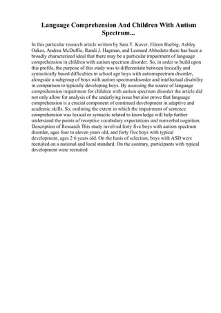 Language Comprehension And Children With Autism
Spectrum...
In this particular research article written by Sara T. Kover, Eileen Haebig, Ashley
Oakes, Andrea McDuffie, Randi J. Hagman, and Leonard Abbeduto there has been a
broadly characterized ideal that there may be a particular impairment of language
comprehension in children with autism spectrum disorder. So, in order to build upon
this profile, the purpose of this study was to differentiate between lexically and
syntactically based difficulties in school age boys with autismspectrum disorder,
alongside a subgroup of boys with autism spectrumdisorder and intellectual disability
in comparison to typically developing boys. By assessing the source of language
comprehension impairment for children with autism spectrum disorder the article did
not only allow for analysis of the underlying issue but also prove that language
comprehension is a crucial component of continued development in adaptive and
academic skills. So, outlining the extent in which the impairment of sentence
comprehension was lexical or syntactic related to knowledge will help further
understand the points of receptive vocabulary expectations and nonverbal cognition.
Description of Research This study involved forty five boys with autism spectrum
disorder, ages four to eleven years old, and forty five boys with typical
development, ages 2 6 years old. On the basis of selection, boys with ASD were
recruited on a national and local standard. On the contrary, participants with typical
development were recruited
 