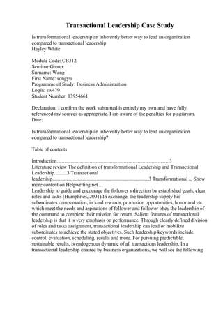 Transactional Leadership Case Study
Is transformational leadership an inherently better way to lead an organization
compared to transactional leadership
Hayley White
Module Code: CB312
Seminar Group:
Surname: Wang
First Name: songyu
Programme of Study: Business Administration
Login: sw479
Student Number: 13954661
Declaration: I confirm the work submitted is entirely my own and have fully
referenced my sources as appropriate. I am aware of the penalties for plagiarism.
Date:
Is transformational leadership an inherently better way to lead an organization
compared to transactional leadership?
Table of contents
Introduction.........................................................................................3
Literature review The definition of transformational Leadership and Transactional
Leadership..........3 Transactional
leadership............................................................................3 Transformational ... Show
more content on Helpwriting.net ...
Leadership to guide and encourage the follower s direction by established goals, clear
roles and tasks (Humphries, 2001).In exchange, the leadership supply his
subordinates compensation, in kind rewards, promotion opportunities, honor and etc,
which meet the needs and aspirations of follower and follower obey the leadership of
the command to complete their mission for return. Salient features of transactional
leadership is that it is very emphasis on performance. Through clearly defined division
of roles and tasks assignment, transactional leadership can lead or mobilize
subordinates to achieve the stated objectives. Such leadership keywords include:
control, evaluation, scheduling, results and more. For pursuing predictable,
sustainable results, is endogenous dynamic of all transactions leadership. In a
transactional leadership chaired by business organizations, we will see the following
 