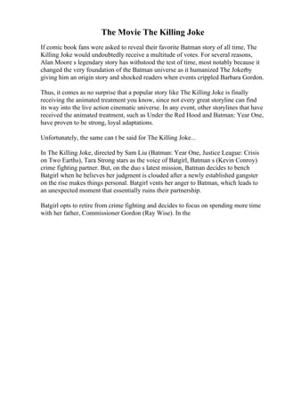 The Movie The Killing Joke
If comic book fans were asked to reveal their favorite Batman story of all time, The
Killing Joke would undoubtedly receive a multitude of votes. For several reasons,
Alan Moore s legendary story has withstood the test of time, most notably because it
changed the very foundation of the Batman universe as it humanized The Jokerby
giving him an origin story and shocked readers when events crippled Barbara Gordon.
Thus, it comes as no surprise that a popular story like The Killing Joke is finally
receiving the animated treatment you know, since not every great storyline can find
its way into the live action cinematic universe. In any event, other storylines that have
received the animated treatment, such as Under the Red Hood and Batman: Year One,
have proven to be strong, loyal adaptations.
Unfortunately, the same can t be said for The Killing Joke...
In The Killing Joke, directed by Sam Liu (Batman: Year One, Justice League: Crisis
on Two Earths), Tara Strong stars as the voice of Batgirl, Batman s (Kevin Conroy)
crime fighting partner. But, on the duo s latest mission, Batman decides to bench
Batgirl when he believes her judgment is clouded after a newly established gangster
on the rise makes things personal. Batgirl vents her anger to Batman, which leads to
an unexpected moment that essentially ruins their partnership.
Batgirl opts to retire from crime fighting and decides to focus on spending more time
with her father, Commissioner Gordon (Ray Wise). In the
 