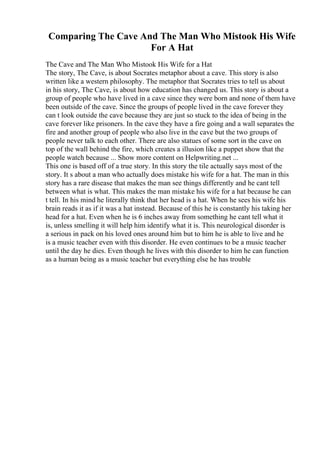 Comparing The Cave And The Man Who Mistook His Wife
For A Hat
The Cave and The Man Who Mistook His Wife for a Hat
The story, The Cave, is about Socrates metaphor about a cave. This story is also
written like a western philosophy. The metaphor that Socrates tries to tell us about
in his story, The Cave, is about how education has changed us. This story is about a
group of people who have lived in a cave since they were born and none of them have
been outside of the cave. Since the groups of people lived in the cave forever they
can t look outside the cave because they are just so stuck to the idea of being in the
cave forever like prisoners. In the cave they have a fire going and a wall separates the
fire and another group of people who also live in the cave but the two groups of
people never talk to each other. There are also statues of some sort in the cave on
top of the wall behind the fire, which creates a illusion like a puppet show that the
people watch because ... Show more content on Helpwriting.net ...
This one is based off of a true story. In this story the tile actually says most of the
story. It s about a man who actually does mistake his wife for a hat. The man in this
story has a rare disease that makes the man see things differently and he cant tell
between what is what. This makes the man mistake his wife for a hat because he can
t tell. In his mind he literally think that her head is a hat. When he sees his wife his
brain reads it as if it was a hat instead. Because of this he is constantly his taking her
head for a hat. Even when he is 6 inches away from something he cant tell what it
is, unless smelling it will help him identify what it is. This neurological disorder is
a serious in pack on his loved ones around him but to him he is able to live and he
is a music teacher even with this disorder. He even continues to be a music teacher
until the day he dies. Even though he lives with this disorder to him he can function
as a human being as a music teacher but everything else he has trouble
 